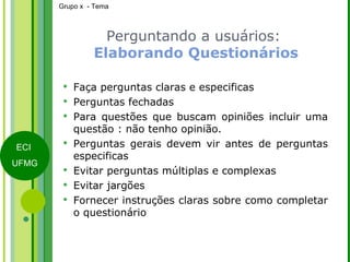 Perguntando a usuários:   Elaborando Questionários Faça perguntas claras e especificas Perguntas fechadas Para questões que buscam opiniões incluir uma questão : não tenho opinião. Perguntas gerais devem vir antes de perguntas especificas Evitar perguntas múltiplas e complexas Evitar jargões Fornecer instruções claras sobre como completar o questionário 