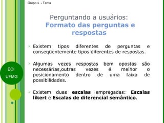 Perguntando a usuários:   Formato das perguntas e respostas Existem tipos diferentes de perguntas e conseqüentemente tipos diferentes de respostas. Algumas vezes respostas bem opostas são necessárias,outras vezes é melhor o posicionamento dentro de uma faixa de possibilidades. Existem duas  escalas  empregadas:  Escalas likert  e  Escalas de diferencial semântico . 