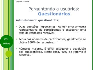 Perguntando a usuários:  Questionários Administrando questionários: Duas questões importantes: Atingir uma amostra representativa de participantes e assegurar uma taxa de respostas razoável. Pequenos números de participantes, geralmente se obtém 100% de respostas.  Números maiores, é difícil assegurar a devolução dos questionários. Neste caso, 40% de retorno é aceitável. 