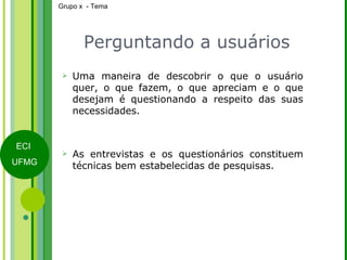 Perguntando a usuários Uma maneira de descobrir o que o usuário quer, o que fazem, o que apreciam e o que desejam é questionando a respeito das suas necessidades. As entrevistas e os questionários constituem técnicas bem estabelecidas de pesquisas. 