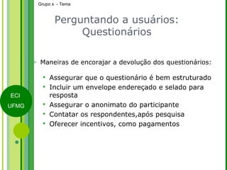 Perguntando a usuários: Questionários Maneiras de encorajar a devolução dos questionários: Assegurar que o questionário é bem estruturado Incluir um envelope endereçado e selado para resposta Assegurar o anonimato do participante Contatar os respondentes,após pesquisa Oferecer incentivos, como pagamentos 