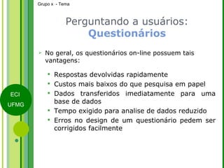Perguntando a usuários:  Questionários No geral, os questionários on-line possuem tais vantagens: Respostas devolvidas rapidamente Custos mais baixos do que pesquisa em papel Dados transferidos imediatamente para uma base de dados Tempo exigido para analise de dados reduzido Erros no design de um questionário pedem ser corrigidos facilmente 
