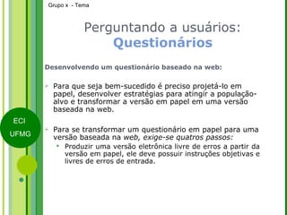 Perguntando a usuários:  Questionários Desenvolvendo um questionário baseado na web: Para que seja bem-sucedido é preciso projetá-lo em papel, desenvolver estratégias para atingir a população-alvo e transformar a versão em papel em uma versão baseada na web. Para se transformar um questionário em papel para uma versão baseada na  web, exige-se quatros passos: Produzir uma versão eletrônica livre de erros a partir da versão em papel, ele deve possuir instruções objetivas e livres de erros de entrada. 