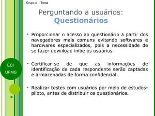 Perguntando a usuários:  Questionários Proporcionar o acesso ao questionário a partir dos navegadores mais comuns evitando softwares e hardwares especializados, pois a necessidade de se fazer download inibe os usuários. Certificar-se de que as informações de identificação de cada respondente serão captadas e armazenadas de forma confidencial. Realizar testes com usuários por meio de estudos-piloto, antes de distribuir os questionários. 