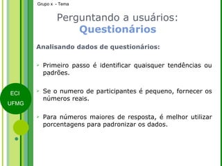 Perguntando a usuários:  Questionários Analisando dados de questionários: Primeiro passo é identificar quaisquer tendências ou padrões. Se o numero de participantes é pequeno, fornecer os números reais. Para números maiores de resposta, é melhor utilizar porcentagens para padronizar os dados. 