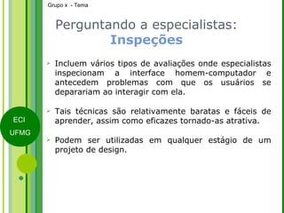 Perguntando a especialistas:  Inspeções Incluem vários tipos de avaliações onde especialistas inspecionam a interface homem-computador e antecedem problemas com que os usuários se deparariam ao interagir com ela. Tais técnicas são relativamente baratas e fáceis de aprender, assim como eficazes tornado-as atrativa. Podem ser utilizadas em qualquer estágio de um projeto de design. 