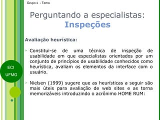 Perguntando a especialistas:  Inspeções Avaliação heurística: Constitui-se de uma técnica de inspeção de usabilidade em que especialistas orientados por um conjunto de princípios de usabilidade conhecidos como heurística, avaliam os elementos da interface com o usuário. Nielsen (1999) sugere que as heurísticas a seguir são mais úteis para avaliação de web sites e as torna memorizáveis introduzindo o acrônimo HOME RUM: 