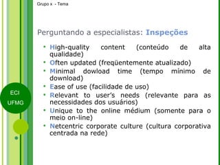 Perguntando a especialistas:  Inspeções H igh-quality content (conteúdo de alta qualidade) O ften updated (freqüentemente atualizado) M inimal dowload time (tempo mínimo de download) E ase of use (facilidade de uso) R elevant to user’s needs (relevante para as necessidades dos usuários) U nique to the online médium (somente para o meio on-line) N etcentric corporate culture (cultura corporativa centrada na rede) 