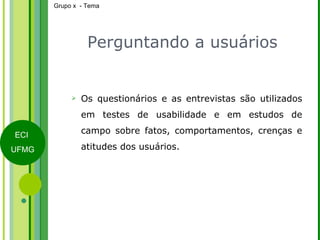 Perguntando a usuários Os questionários e as entrevistas são utilizados em testes de usabilidade e em estudos de campo sobre fatos, comportamentos, crenças e atitudes dos usuários. 