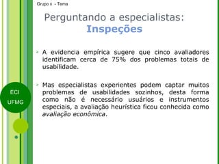 Perguntando a especialistas:  Inspeções A evidencia empírica sugere que cinco avaliadores identificam cerca de 75% dos problemas totais de usabilidade. Mas especialistas experientes podem captar muitos problemas de usabilidades sozinhos, desta forma como não é necessário usuários e instrumentos especiais, a avaliação heurística ficou conhecida como  avaliação econômica . 