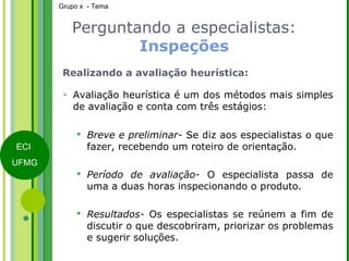 Perguntando a especialistas:  Inspeções Realizando a avaliação heurística: Avaliação heurística é um dos métodos mais simples de avaliação e conta com três estágios: Breve e preliminar-  Se diz aos especialistas o que fazer, recebendo um roteiro de orientação. Período de avaliação-  O especialista passa de uma a duas horas inspecionando o produto. Resultados-  Os especialistas se reúnem a fim de discutir o que descobriram, priorizar os problemas e sugerir soluções. 