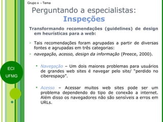 Perguntando a especialistas:  Inspeções Transformando recomendações (guidelines) de design em heurísticas para a web: Tais recomendações foram agrupadas a partir de diversas fontes e agrupadas em três categorias:  navegação, acesso, design da informação  (Preece, 2000). Navegação  – Um dois maiores problemas para usuários de grandes web sites é navegar pelo site/ “perdido no ciberespaço”. Acesso  – Acessar muitos web sites pode ser um problema dependendo do tipo de conexão a internet. Além disso os navegadores não são sensíveis a erros em URLs. 