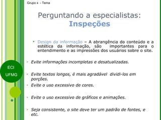 Perguntando a especialistas:  Inspeções Design da informação  – A abrangência do conteúdo e a estética da informação, são  importantes para o entendimento e as impressões dos usuários sobre o site. Evite informações incompletas e desatualizadas. Evite textos longos, é mais agradável  dividi-los em porções. Evite o uso excessivo de cores. Evite o uso excessivo de gráficos e animações. Seja consistente, o site deve ter um padrão de fontes, e etc. 