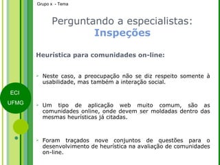 Perguntando a especialistas:  Inspeções Heurística para comunidades on-line: Neste caso, a preocupação não se diz respeito somente à usabilidade, mas também a interação social.  Um tipo de aplicação web muito comum, são as comunidades online, onde devem ser moldadas dentro das mesmas heurísticas já citadas. Foram traçados nove conjuntos de questões para o desenvolvimento de heurística na avaliação de comunidades on-line. 