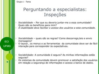 Perguntando a especialistas: Inspeções Sociabilidade  – Por que eu deveria juntar-me a essa comunidade? Quais são os benefícios para mim? A Usabilidade deve facilitar o acesso dos usuários a esta comunidade. Sociabilidade  – quais são as regras? Como descarrego,leio e envio mensagens? O layout , os menus e as ferramentas  da comunidade deve ser de fácil interação para corresponder às expectativas. Sociabilidade- A comunidade é segura? As minhas informações estão seguras? Os sistemas da comunidade devem promover a satisfação dos usuários em relação a segurança de informações e acesso a banco de dados. 