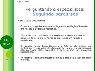 Perguntando a especialistas:  Seguindo percursos Percursos cognitivos: O percurso cognitivo é uma abordagem de avaliação alternativa em relação à avaliação heurística. Ele consiste em promover uma tarefa no sistema, durante o percurso deve-se anotar todas os problemas em relação a usabilidade. Os pontos fortes dessa técnica é o fato de ela enfocar os problemas dos usuários detalhadamente, sendo que os mesmos não precisam estar presentes e nem mesmo um protótipo funcionando.  No entanto , consome bastante tempo e trabalho e tem um foco limitado. 