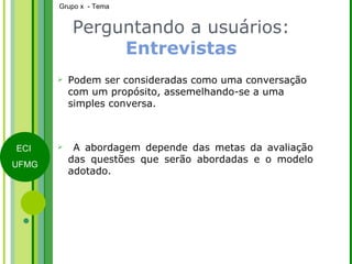 Podem ser consideradas como uma conversação com um propósito, assemelhando-se a uma simples conversa. A abordagem depende das metas da avaliação das questões que serão abordadas e o modelo adotado. Perguntando a usuários:  Entrevistas 
