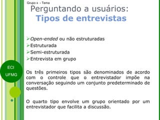 Open-ended  ou não estruturadas Estruturada Semi-estruturada Entrevista em grupo Os três primeiros tipos são denominados de acordo com o controle que o entrevistador impõe na conversação seguindo um conjunto predeterminado de questões. O quarto tipo envolve um grupo orientado por um entrevistador que facilita a discussão. Perguntando a usuários:  Tipos de entrevistas 