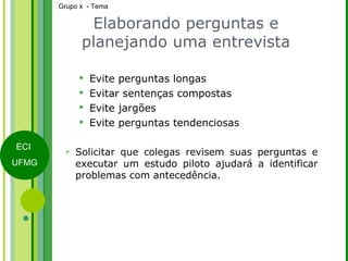 Elaborando perguntas e planejando uma entrevista Evite perguntas longas Evitar sentenças compostas Evite jargões Evite perguntas tendenciosas Solicitar que colegas revisem suas perguntas e executar um estudo piloto ajudará a identificar problemas com antecedência. 