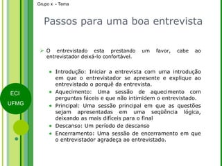 Passos para uma boa entrevista O entrevistado esta prestando um favor, cabe ao entrevistador deixá-lo confortável. Introdução: Iniciar a entrevista com uma introdução em que o entrevistador se apresente e explique ao entrevistado o porquê da entrevista. Aquecimento: Uma sessão de aquecimento com perguntas fáceis e que não intimidem o entrevistado. Principal: Uma sessão principal em que as questões sejam apresentadas em uma seqüência lógica, deixando as mais difíceis para o final Descanso: Um período de descanso Encerramento: Uma sessão de encerramento em que o entrevistador agradeça ao entrevistado.   
