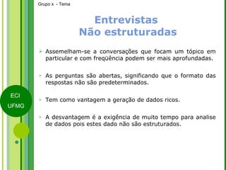 Entrevistas   Não estruturadas Assemelham-se a conversações que focam um tópico em particular e com freqüência podem ser mais aprofundadas. As perguntas são abertas, significando que o formato das respostas não são predeterminados. Tem como vantagem a geração de dados ricos. A desvantagem é a exigência de muito tempo para analise de dados pois estes dado não são estruturados. 