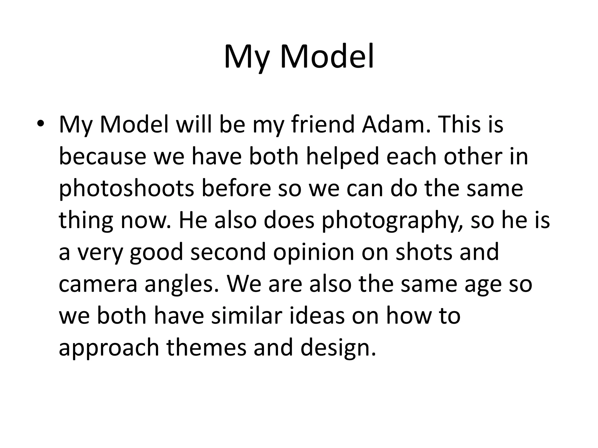 My Model
• My Model will be my friend Adam. This is
because we have both helped each other in
photoshoots before so we can do the same
thing now. He also does photography, so he is
a very good second opinion on shots and
camera angles. We are also the same age so
we both have similar ideas on how to
approach themes and design.
 