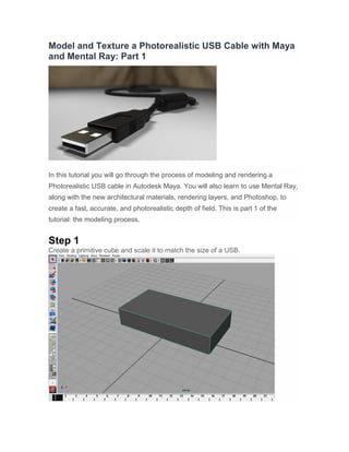 Model and Texture a Photorealistic USB Cable with Maya and Mental Ray: Part 1 
In this tutorial you will go through the process of modeling and rendering a Photorealistic USB cable in Autodesk Maya. You will also learn to use Mental Ray, along with the new architectural materials, rendering layers, and Photoshop, to create a fast, accurate, and photorealistic depth of field. This is part 1 of the tutorial: the modeling process. 
Step 1 
Create a primitive cube and scale it to match the size of a USB.  