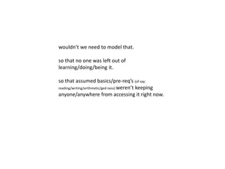 wouldn’t we need to model that. 
so that no one was left out of 
learning/doing/being it. 
so that assumed basics/pre-req’s (of say: 
reading/writing/arithmetic/ged ness) weren’t keeping 
anyone/anywhere from accessing it right now. 
so that this other way was as learnable as 
learning to walk. 
 
