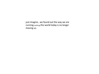 just imagine.. we found out the way we are 
running (walking) the world today is no longer 
moving us. 
 