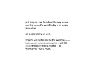 just imagine.. we found out the way we are 
running (walking) the world today is no longer 
moving us. 
no longer boding us well. 
imagine we started seeing the systems (money, 
health, education, environment, justice, politics, ..) we had 
created/accepted/perpetuated – as 
themselves – run a muck. 
 