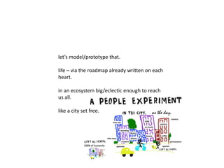let’s model/prototype that. 
life – via the roadmap already written on each 
heart. 
in an ecosystem big/eclectic enough to reach 
us all. 
like a city set free. 
 