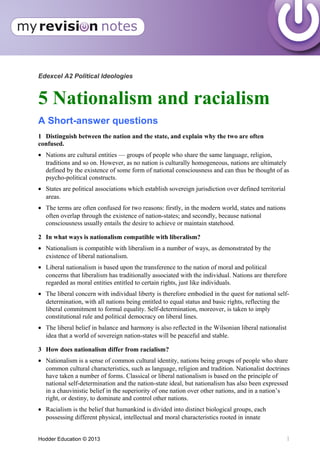 Edexcel A2 Political Ideologies
5 Nationalism and racialism
A Short-answer questions
1 Distinguish between the nation and the state, and explain why the two are often
confused.
• Nations are cultural entities — groups of people who share the same language, religion,
traditions and so on. However, as no nation is culturally homogeneous, nations are ultimately
defined by the existence of some form of national consciousness and can thus be thought of as
psycho-political constructs.
• States are political associations which establish sovereign jurisdiction over defined territorial
areas.
• The terms are often confused for two reasons: firstly, in the modern world, states and nations
often overlap through the existence of nation-states; and secondly, because national
consciousness usually entails the desire to achieve or maintain statehood.
2 In what ways is nationalism compatible with liberalism?
• Nationalism is compatible with liberalism in a number of ways, as demonstrated by the
existence of liberal nationalism.
• Liberal nationalism is based upon the transference to the nation of moral and political
concerns that liberalism has traditionally associated with the individual. Nations are therefore
regarded as moral entities entitled to certain rights, just like individuals.
• The liberal concern with individual liberty is therefore embodied in the quest for national self-
determination, with all nations being entitled to equal status and basic rights, reflecting the
liberal commitment to formal equality. Self-determination, moreover, is taken to imply
constitutional rule and political democracy on liberal lines.
• The liberal belief in balance and harmony is also reflected in the Wilsonian liberal nationalist
idea that a world of sovereign nation-states will be peaceful and stable.
3 How does nationalism differ from racialism?
• Nationalism is a sense of common cultural identity, nations being groups of people who share
common cultural characteristics, such as language, religion and tradition. Nationalist doctrines
have taken a number of forms. Classical or liberal nationalism is based on the principle of
national self-determination and the nation-state ideal, but nationalism has also been expressed
in a chauvinistic belief in the superiority of one nation over other nations, and in a nation’s
right, or destiny, to dominate and control other nations.
• Racialism is the belief that humankind is divided into distinct biological groups, each
possessing different physical, intellectual and moral characteristics rooted in innate
Hodder Education © 2013 1
 