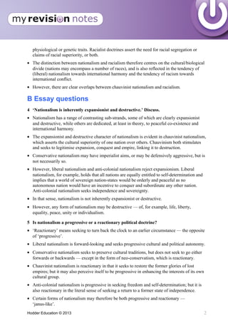 physiological or genetic traits. Racialist doctrines assert the need for racial segregation or
claims of racial superiority, or both.
• The distinction between nationalism and racialism therefore centres on the cultural/biological
divide (nations may encompass a number of races), and is also reflected in the tendency of
(liberal) nationalism towards international harmony and the tendency of racism towards
international conflict.
• However, there are clear overlaps between chauvinist nationalism and racialism.
B Essay questions
4 ‘Nationalism is inherently expansionist and destructive.’ Discuss.
• Nationalism has a range of contrasting sub-strands, some of which are clearly expansionist
and destructive, while others are dedicated, at least in theory, to peaceful co-existence and
international harmony.
• The expansionist and destructive character of nationalism is evident in chauvinist nationalism,
which asserts the cultural superiority of one nation over others. Chauvinism both stimulates
and seeks to legitimise expansion, conquest and empire, linking it to destruction.
• Conservative nationalism may have imperialist aims, or may be defensively aggressive, but is
not necessarily so.
• However, liberal nationalism and anti-colonial nationalism reject expansionism. Liberal
nationalism, for example, holds that all nations are equally entitled to self-determination and
implies that a world of sovereign nation-states would be orderly and peaceful as no
autonomous nation would have an incentive to conquer and subordinate any other nation.
Anti-colonial nationalism seeks independence and sovereignty.
• In that sense, nationalism is not inherently expansionist or destructive.
• However, any form of nationalism may be destructive — of, for example, life, liberty,
equality, peace, unity or individualism.
5 Is nationalism a progressive or a reactionary political doctrine?
• ‘Reactionary’ means seeking to turn back the clock to an earlier circumstance — the opposite
of ‘progressive’.
• Liberal nationalism is forward-looking and seeks progressive cultural and political autonomy.
• Conservative nationalism seeks to preserve cultural traditions, but does not seek to go either
forwards or backwards — except in the form of neo-conservatism, which is reactionary.
• Chauvinist nationalism is reactionary in that it seeks to restore the former glories of lost
empires; but it may also perceive itself to be progressive in enhancing the interests of its own
cultural group.
• Anti-colonial nationalism is progressive in seeking freedom and self-determination; but it is
also reactionary in the literal sense of seeking a return to a former state of independence.
• Certain forms of nationalism may therefore be both progressive and reactionary —
‘janus-like’.
Hodder Education © 2013 2
 