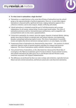 6 To what extent is nationalism a single doctrine?
• Nationalism is a single doctrine to the extent that all forms of nationalism treat the cultural
group as the supreme principle of political organisation. However, in most other respects
nationalism is characterised by significant divisions, making nationalism appear to be a
collection of distinct, and in some respects, sharply conflicting sub-strands.
• Liberal nationalism is orientated around the goal of self-determination and sovereign
independence for all nations, nations being viewed as equal moral entities. This form of
nationalism promises to deliver international peace and harmony, and is compatible with
cosmopolitanism and, to some extent, supranationalism.
• Conservative nationalists, by contrast, stress the organic character of national identity, placing
greater stress than do liberals on national unity and cultural cohesion, even legitimising
prejudice and perhaps harbouring implicit racism. This form of nationalism is essentially
insular and implies that distrust and tension amongst nations is, to some degree, inevitable.
• Expansionist forms of nationalism are characterised by chauvinism — the assertion of cultural
superiority linked to myths of national greatness and plans for conquest and territorial
expansion. This form of nationalism usually embodies militarism and imperialism.
• Anti-colonial forms of nationalism, on the other hand, have harnessed the liberal idea of
sovereignty to the Marxist revolutionary goal of social revolution. In post-colonial societies,
anti-colonial nationalism has often given way to non-Western and anti-Western creeds,
sometimes associated with religious fundamentalism.
• The differences are profound, but there are some overlaps and similarities, especially between
liberal and anti-colonial nationalism, and between conservative and chauvinist nationalism.
Hodder Education © 2013 3
 