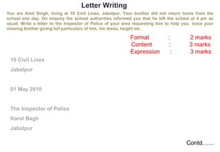 Letter Writing You are Amit Singh, living at 10 Civil Lines, Jabalpur. Your brother did not return home from the school one day. On enquiry the school authorities informed you that he left the school at 4 pm as usual. Write a letter to the Inspector of Police of your area requesting him to help you  trace your missing brother giving full particulars of him, his dress, height etc. 10 Civil Lines Jabalpur 01 May 2010 The Inspector of Police Karol Bagh Jabalpur Format  :  2 marks Content :  3 marks Expression  :  3 marks Contd…… 