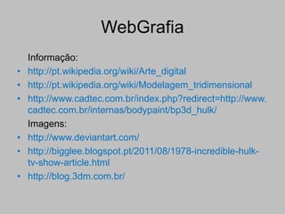 WebGrafia
    Informação:
•   http://pt.wikipedia.org/wiki/Arte_digital
•   http://pt.wikipedia.org/wiki/Modelagem_tridimensional
•   http://www.cadtec.com.br/index.php?redirect=http://www.
    cadtec.com.br/internas/bodypaint/bp3d_hulk/
    Imagens:
•   http://www.deviantart.com/
•   http://bigglee.blogspot.pt/2011/08/1978-incredible-hulk-
    tv-show-article.html
•   http://blog.3dm.com.br/
 