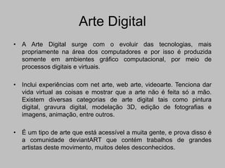 Arte Digital
• A Arte Digital surge com o evoluir das tecnologias, mais
  propriamente na área dos computadores e por isso é produzida
  somente em ambientes gráfico computacional, por meio de
  processos digitais e virtuais.

• Inclui experiências com net arte, web arte, videoarte. Tenciona dar
  vida virtual as coisas e mostrar que a arte não é feita só a mão.
  Existem diversas categorias de arte digital tais como pintura
  digital, gravura digital, modelação 3D, edição de fotografias e
  imagens, animação, entre outros.

• É um tipo de arte que está acessível a muita gente, e prova disso é
  a comunidade deviantART que contém trabalhos de grandes
  artistas deste movimento, muitos deles desconhecidos.
 