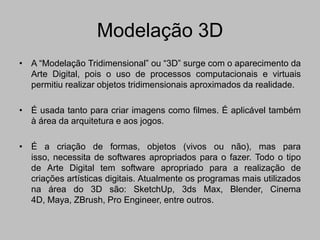 Modelação 3D
• A “Modelação Tridimensional” ou “3D” surge com o aparecimento da
  Arte Digital, pois o uso de processos computacionais e virtuais
  permitiu realizar objetos tridimensionais aproximados da realidade.

• É usada tanto para criar imagens como filmes. É aplicável também
  à área da arquitetura e aos jogos.

• É a criação de formas, objetos (vivos ou não), mas para
  isso, necessita de softwares apropriados para o fazer. Todo o tipo
  de Arte Digital tem software apropriado para a realização de
  criações artísticas digitais. Atualmente os programas mais utilizados
  na área do 3D são: SketchUp, 3ds Max, Blender, Cinema
  4D, Maya, ZBrush, Pro Engineer, entre outros.
 