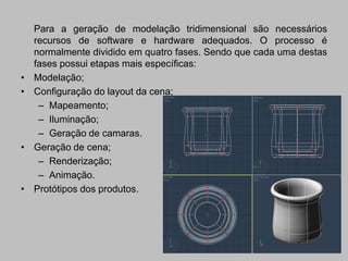Para a geração de modelação tridimensional são necessários
    recursos de software e hardware adequados. O processo é
    normalmente dividido em quatro fases. Sendo que cada uma destas
    fases possui etapas mais específicas:
•   Modelação;
•   Configuração do layout da cena;
     – Mapeamento;
     – Iluminação;
     – Geração de camaras.
•   Geração de cena;
     – Renderização;
     – Animação.
•   Protótipos dos produtos.
 