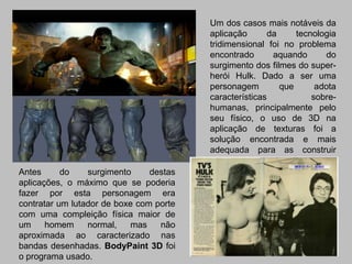 Um dos casos mais notáveis da
                                         aplicação       da     tecnologia
                                         tridimensional foi no problema
                                         encontrado       aquando       do
                                         surgimento dos filmes do super-
                                         herói Hulk. Dado a ser uma
                                         personagem         que      adota
                                         características            sobre-
                                         humanas, principalmente pelo
                                         seu físico, o uso de 3D na
                                         aplicação de texturas foi a
                                         solução encontrada e mais
                                         adequada para as construir
                                         personagens impossíveis mas
Antes      do    surgimento     destas   de uma forma extremamente
aplicações, o máximo que se poderia      realista.
fazer por esta personagem era
contratar um lutador de boxe com porte
com uma compleição física maior de
um     homem     normal,    mas   não
aproximada ao caracterizado nas
bandas desenhadas. BodyPaint 3D foi
o programa usado.
 