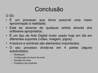 Conclusão
O 3D:
• É um processo que torna possível uma maior
  aproximação à realidade;
• Está ao alcance de qualquer artista através dos
  softwares apropriados;
• É um tipo de Arte Digital muito usado hoje em dia em
  diferentes suportes (vídeo, imagem, jogos);
• A textura e sombras são elementos importantes;
• O seu processo divide-se em 4 partes (alguns
  subdividíeis):
   –   Modelação;
   –   Configuração do layout da cena;
   –   Geração de cena;
   –   Protótipos dos produtos.
 