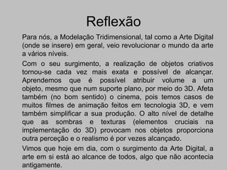 Reflexão
Para nós, a Modelação Tridimensional, tal como a Arte Digital
(onde se insere) em geral, veio revolucionar o mundo da arte
a vários níveis.
Com o seu surgimento, a realização de objetos criativos
tornou-se cada vez mais exata e possível de alcançar.
Aprendemos que é possível atribuir volume a um
objeto, mesmo que num suporte plano, por meio do 3D. Afeta
também (no bom sentido) o cinema, pois temos casos de
muitos filmes de animação feitos em tecnologia 3D, e vem
também simplificar a sua produção. O alto nível de detalhe
que as sombras e texturas (elementos cruciais na
implementação do 3D) provocam nos objetos proporciona
outra perceção e o realismo é por vezes alcançado.
Vimos que hoje em dia, com o surgimento da Arte Digital, a
arte em si está ao alcance de todos, algo que não acontecia
antigamente.
 
