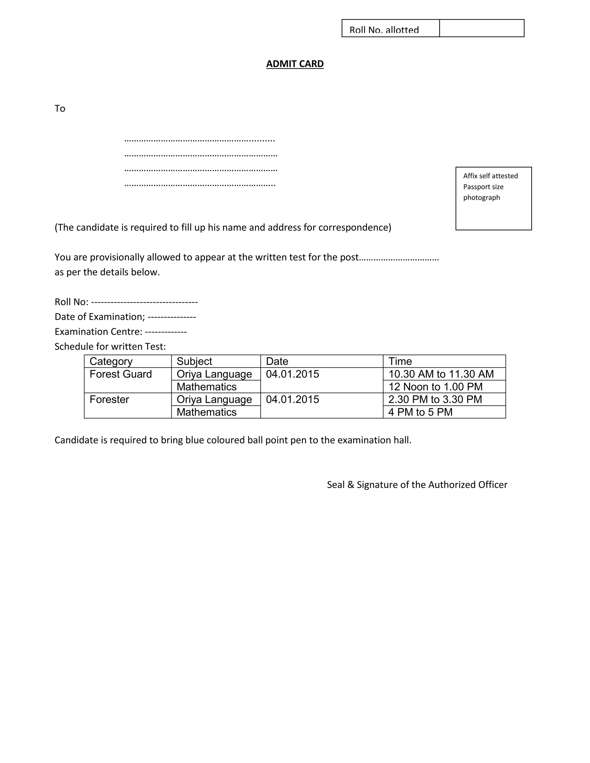 ADMIT CARD 
To 
…………………………………………….......... 
……………………………………………………… 
……………………………………………………… 
…………………………………………………….. 
(The candidate is required to fill up his name and address for correspondence) 
You are provisionally allowed to appear at the written test for the post…………………………… 
as per the details below. 
Roll No: --------------------------------- 
Date of Examination; --------------- 
Examination Centre: ------------- 
Schedule for written Test: 
Category 
Subject 
Date 
Time 
Forest Guard 
Oriya Language 
04.01.2015 
10.30 AM to 11.30 AM 
Mathematics 
12 Noon to 1.00 PM 
Forester 
Oriya Language 
04.01.2015 
2.30 PM to 3.30 PM 
Mathematics 
4 PM to 5 PM 
Candidate is required to bring blue coloured ball point pen to the examination hall. 
Seal & Signature of the Authorized Officer 
Affix self attested Passport size photograph 
Roll No. allotted 