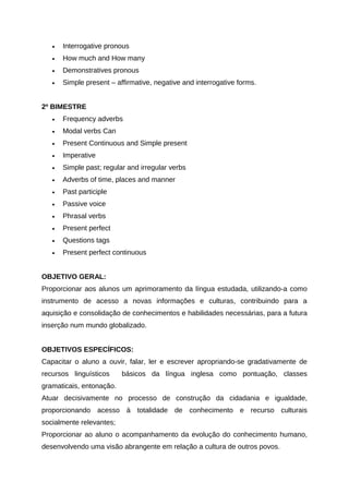 • Interrogative pronous
• How much and How many
• Demonstratives pronous
• Simple present – affirmative, negative and interrogative forms.
2º BIMESTRE
• Frequency adverbs
• Modal verbs Can
• Present Continuous and Simple present
• Imperative
• Simple past; regular and irregular verbs
• Adverbs of time, places and manner
• Past participle
• Passive voice
• Phrasal verbs
• Present perfect
• Questions tags
• Present perfect continuous
OBJETIVO GERAL:
Proporcionar aos alunos um aprimoramento da língua estudada, utilizando-a como
instrumento de acesso a novas informações e culturas, contribuindo para a
aquisição e consolidação de conhecimentos e habilidades necessárias, para a futura
inserção num mundo globalizado.
OBJETIVOS ESPECÍFICOS:
Capacitar o aluno a ouvir, falar, ler e escrever apropriando-se gradativamente de
recursos linguísticos básicos da língua inglesa como pontuação, classes
gramaticais, entonação.
Atuar decisivamente no processo de construção da cidadania e igualdade,
proporcionando acesso à totalidade de conhecimento e recurso culturais
socialmente relevantes;
Proporcionar ao aluno o acompanhamento da evolução do conhecimento humano,
desenvolvendo uma visão abrangente em relação a cultura de outros povos.
 