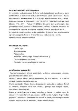 DESENVOLVIMENTO METODOLÓGICO:
Os conteúdos serão abordados de forma contextualizada com a vivência do aluno
dando ênfase às discussões relativas às Demandas Sócio- Educacionais- DCE”s:
História Cultura Afro-Brasileira (Lei nº 10,639/03); Meio Ambiente (Lei nº 9.795/99);
Direito da Criança e do Adolescente ( Lei nº 11.525/07); Educação Tributária e Fiscal
(Decreto nº 1.143/99 – Portaria nº 413/02) e de acordo com as orientações dos
programas Socioeducacionais: Enfrentamento à Violência na Escola: Prevenção ao
uso indevido de Drogas e Sexualidade, incluindo Gênero e Diversidade Sexual.
Os conhecimentos linguísticos serão trabalhados de acordo com as dificuldades
apresentadas pelos alunos no decorrer das suas produções oral e escrita.
Dramatização de cenas do cotidiano.
RECURSOS DIDÁTICOS:
• Quadro e giz;
• Textos impressos
• Retroprojetor;
• Atividades lúdicas; ( caça- palavras, cruzadinhas...)
• Livro didáticoAulas expositivas;
• Atividades escritas para fixação do conteúdo
CRITÉRIOS DE AVALIAÇÃO:
Alguns critérios devem orientar as atividades avaliativas propostas pelo professor,
possibilitando verificar se o aluno:
Quanto à leitura: Realiza leitura compreensiva do text; identifica o conteúdo
temático e a ideia principal de um texto.
Quanto a oralidade: Utiliza o discurso de acordo com a situação de produção (formal
ou informal); apresenta ideias com clareza ; participa dos diálogos, relatos,
discussões e apresentações.
Quanto a escrita: Expressa as ideias com clareza; elabora e re-elabora textos de
acordo com encaminhamento do professor atendendo: às situações de produções
propostas ; diferenciar o contexto de uso informal ou formal; utilizar adequadamente
recursos linguísticos como pontuação, classes gramaticais, etc.
 