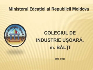 Ministerul Edcației al Republicii Moldova
COLEGIUL DE
INDUSTRIE UȘOARĂ,
m. BĂLȚI
Bălți - 2016
 