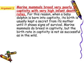 Argument 3   Marine mammals breed very poorly in
             captivity with very high infant death
             rates. For this reason, when a baby
             dolphin is born into captivity, its birth is
             usually kept a secret from its mother
             until it shows signs of survival. Marine
             mammals do breed in captivity, but the
             birth rate in captivity is not as successful
             as in the wild.
 