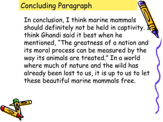 Concluding Paragraph
In conclusion, I think marine mammals
should definitely not be held in captivity. I
think Ghandi said it best when he
mentioned, “The greatness of a nation and
its moral process can be measured by the
way its animals are treated.” In a world
where much of nature and the wild has
already been lost to us, it is up to us to let
these beautiful marine mammals free.
 