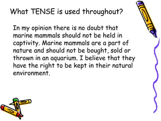 What TENSE is used throughout?

In my opinion there is no doubt that
marine mammals should not be held in
captivity. Marine mammals are a part of
nature and should not be bought, sold or
thrown in an aquarium. I believe that they
have the right to be kept in their natural
environment.
 