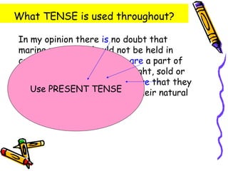 What TENSE is used throughout?

In my opinion there is no doubt that
marine mammals should not be held in
captivity. Marine mammals are a part of
nature and should not be bought, sold or
thrown in an aquarium. I believe that they
have the right to TENSE in their natural
   Use PRESENT be kept
environment.
 